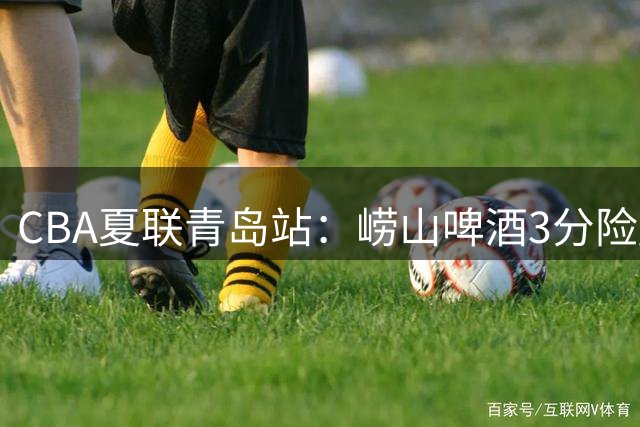 CBA夏联青岛站：崂山啤酒3分险胜山西汾酒 明日上演齐鲁德比